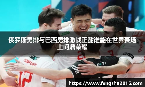 俄罗斯男排与巴西男排激战正酣谁能在世界赛场上问鼎荣耀
